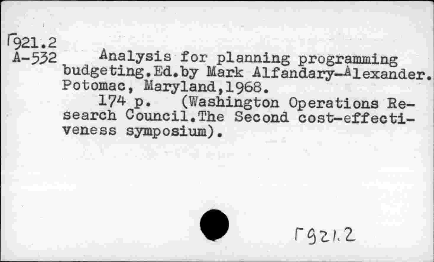 ﻿1921.2
A-5^2	Analysis for planning programming
budgeting.Ed.by Mark Alfandary-Alexander. Potomac, Maryland,1968.
174 P* (Washington Operations Research Council.The Second cost-effectiveness symposium).
r$ZLZ